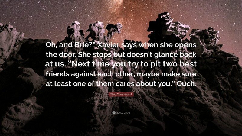 Eliah Greenwood Quote: “Oh, and Brie?” Xavier says when she opens the door. She stops but doesn’t glance back at us. “Next time you try to pit two best friends against each other, maybe make sure at least one of them cares about you.” Ouch.”