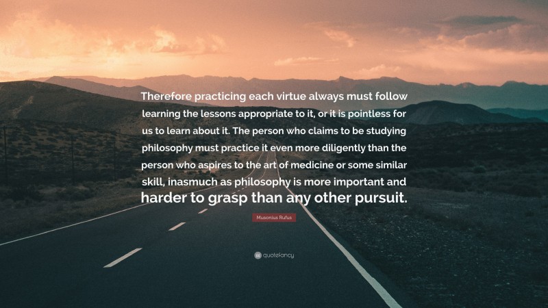 Musonius Rufus Quote: “Therefore practicing each virtue always must follow learning the lessons appropriate to it, or it is pointless for us to learn about it. The person who claims to be studying philosophy must practice it even more diligently than the person who aspires to the art of medicine or some similar skill, inasmuch as philosophy is more important and harder to grasp than any other pursuit.”