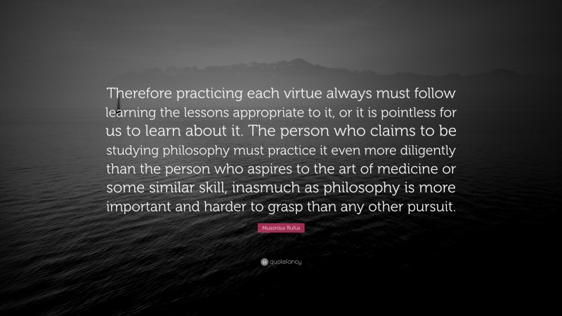 Musonius Rufus Quote: “Therefore practicing each virtue always must follow learning the lessons appropriate to it, or it is pointless for us to learn about it. The person who claims to be studying philosophy must practice it even more diligently than the person who aspires to the art of medicine or some similar skill, inasmuch as philosophy is more important and harder to grasp than any other pursuit.”