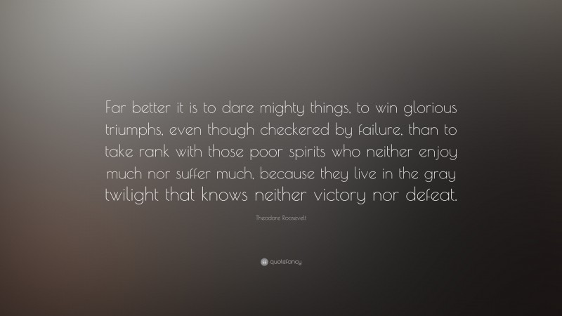 Theodore Roosevelt Quote: “Far better it is to dare mighty things, to win glorious triumphs, even though checkered by failure, than to take rank with those poor spirits who neither enjoy much nor suffer much, because they live in the gray twilight that knows neither victory nor defeat.”