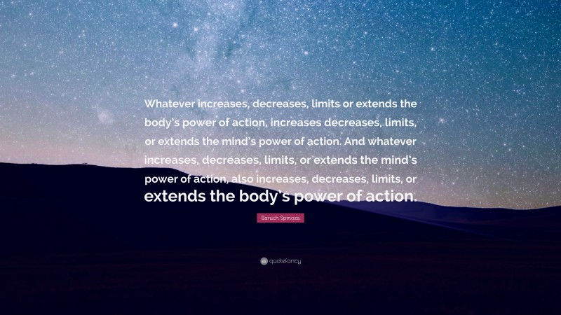 Baruch Spinoza Quote: “Whatever increases, decreases, limits or extends the body’s power of action, increases decreases, limits, or extends the mind’s power of action. And whatever increases, decreases, limits, or extends the mind’s power of action, also increases, decreases, limits, or extends the body’s power of action.”