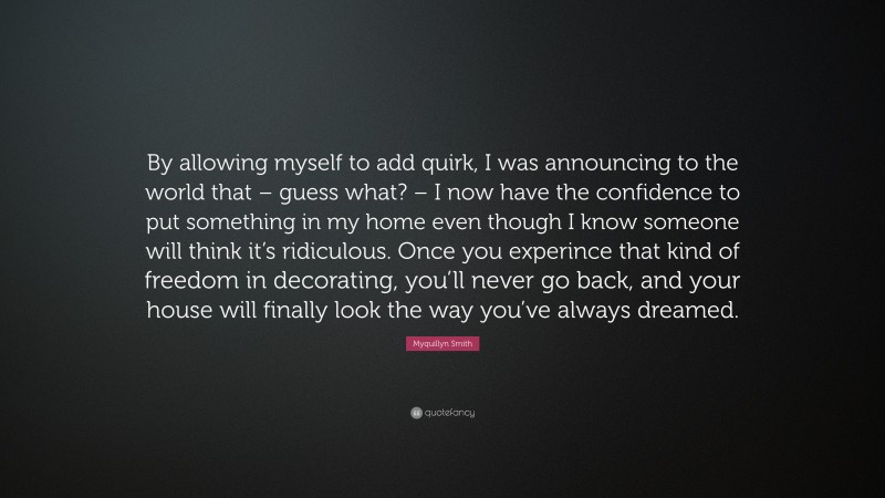 Myquillyn Smith Quote: “By allowing myself to add quirk, I was announcing to the world that – guess what? – I now have the confidence to put something in my home even though I know someone will think it’s ridiculous. Once you experince that kind of freedom in decorating, you’ll never go back, and your house will finally look the way you’ve always dreamed.”