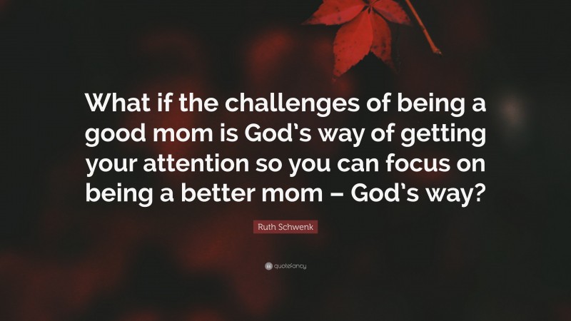 Ruth Schwenk Quote: “What if the challenges of being a good mom is God’s way of getting your attention so you can focus on being a better mom – God’s way?”