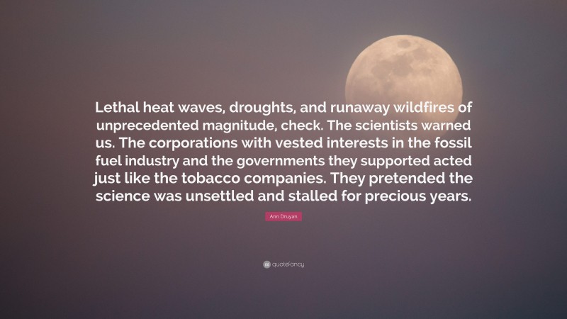 Ann Druyan Quote: “Lethal heat waves, droughts, and runaway wildfires of unprecedented magnitude, check. The scientists warned us. The corporations with vested interests in the fossil fuel industry and the governments they supported acted just like the tobacco companies. They pretended the science was unsettled and stalled for precious years.”