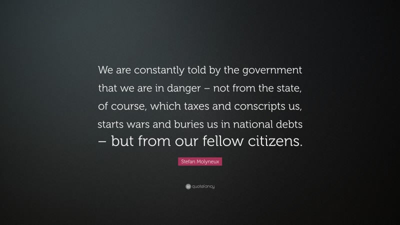 Stefan Molyneux Quote: “We are constantly told by the government that we are in danger – not from the state, of course, which taxes and conscripts us, starts wars and buries us in national debts – but from our fellow citizens.”