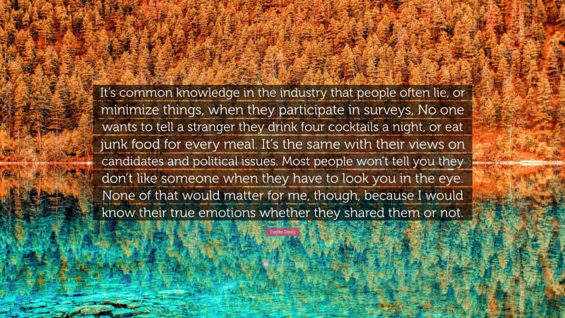 Evette Davis Quote: “It’s common knowledge in the industry that people often lie, or minimize things, when they participate in surveys, No one wants to tell a stranger they drink four cocktails a night, or eat junk food for every meal. It’s the same with their views on candidates and political issues. Most people won’t tell you they don’t like someone when they have to look you in the eye. None of that would matter for me, though, because I would know their true emotions whether they shared them or not.”