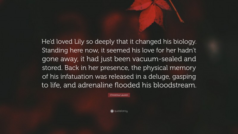 Christina Lauren Quote: “He’d loved Lily so deeply that it changed his biology. Standing here now, it seemed his love for her hadn’t gone away, it had just been vacuum-sealed and stored. Back in her presence, the physical memory of his infatuation was released in a deluge, gasping to life, and adrenaline flooded his bloodstream.”