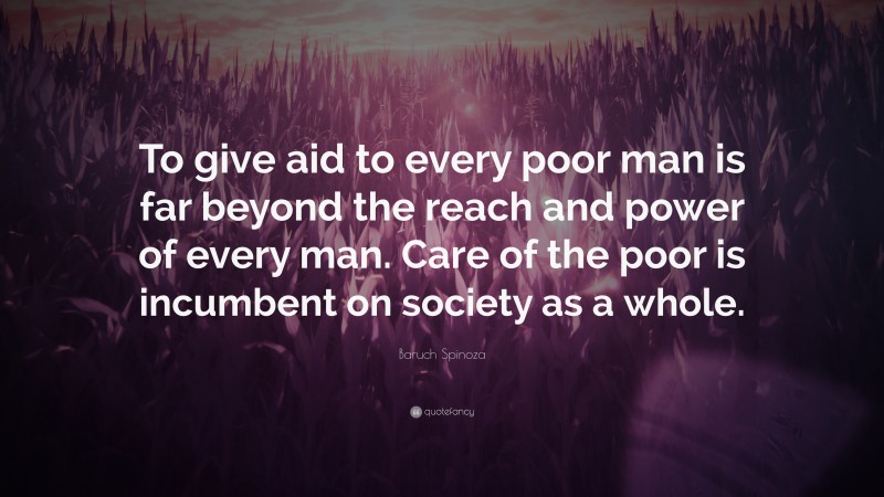Baruch Spinoza Quote: “To give aid to every poor man is far beyond the reach and power of every man. Care of the poor is incumbent on society as a whole.”