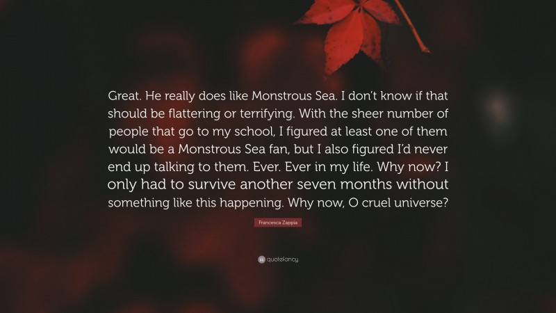 Francesca Zappia Quote: “Great. He really does like Monstrous Sea. I don’t know if that should be flattering or terrifying. With the sheer number of people that go to my school, I figured at least one of them would be a Monstrous Sea fan, but I also figured I’d never end up talking to them. Ever. Ever in my life. Why now? I only had to survive another seven months without something like this happening. Why now, O cruel universe?”