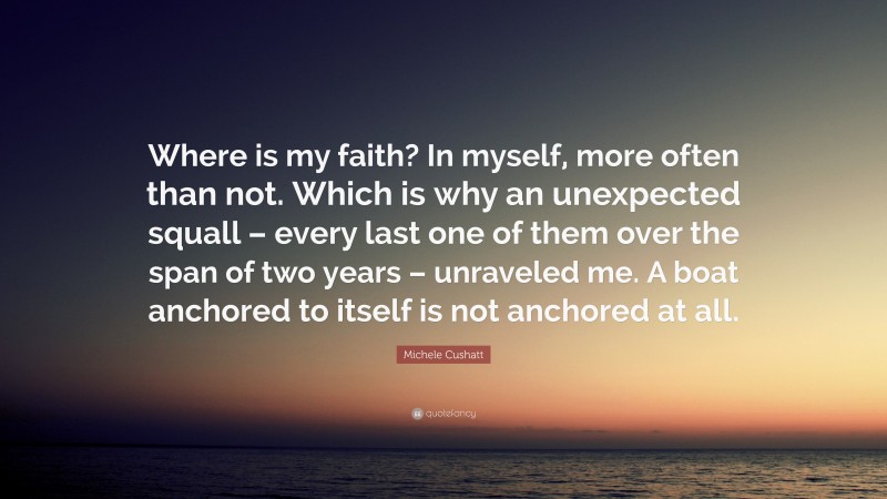 Michele Cushatt Quote: “Where is my faith? In myself, more often than not. Which is why an unexpected squall – every last one of them over the span of two years – unraveled me. A boat anchored to itself is not anchored at all.”