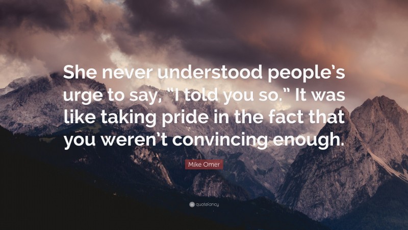 Mike Omer Quote: “She never understood people’s urge to say, “I told you so.” It was like taking pride in the fact that you weren’t convincing enough.”