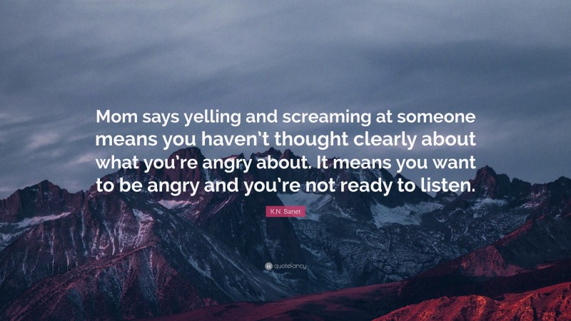 K.N. Banet Quote: “Mom says yelling and screaming at someone means you haven’t thought clearly about what you’re angry about. It means you want to be angry and you’re not ready to listen.”