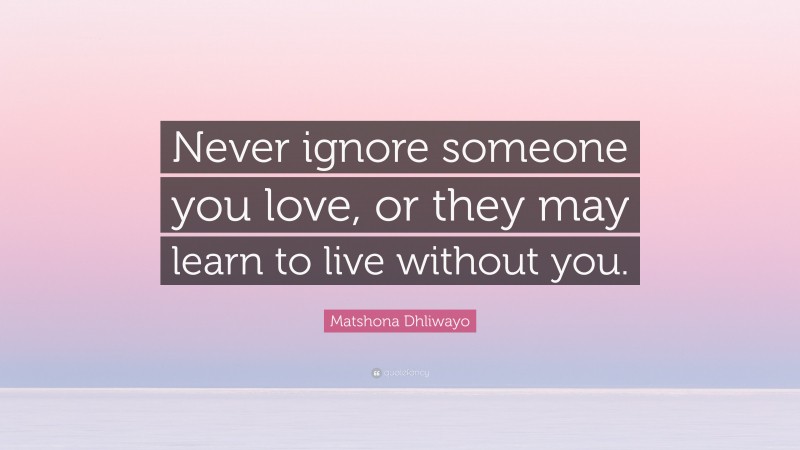 Matshona Dhliwayo Quote: “Never ignore someone you love, or they may learn to live without you.”