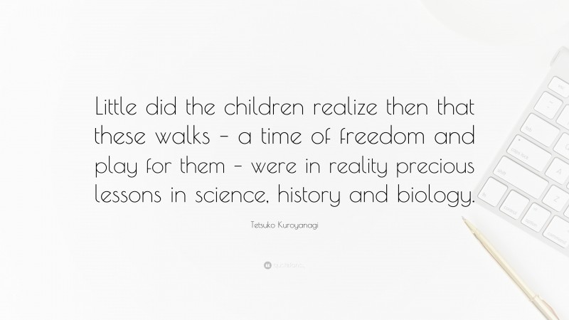 Tetsuko Kuroyanagi Quote: “Little did the children realize then that these walks – a time of freedom and play for them – were in reality precious lessons in science, history and biology.”