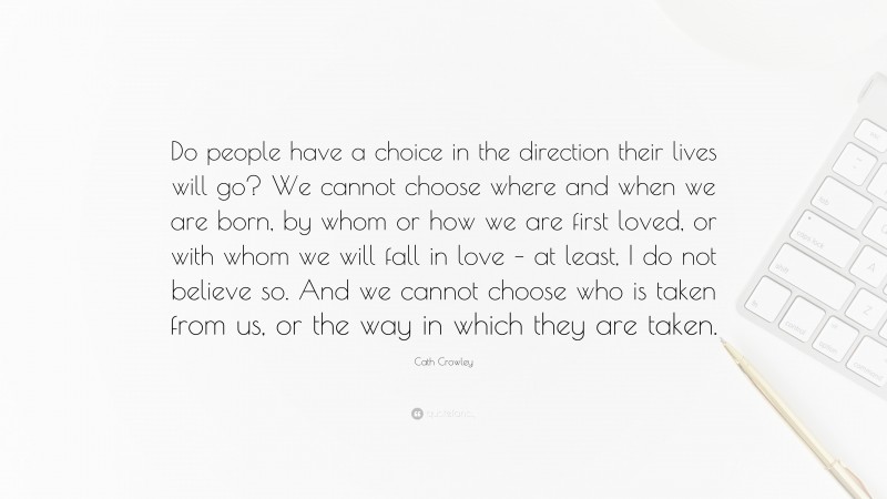 Cath Crowley Quote: “Do people have a choice in the direction their lives will go? We cannot choose where and when we are born, by whom or how we are first loved, or with whom we will fall in love – at least, I do not believe so. And we cannot choose who is taken from us, or the way in which they are taken.”
