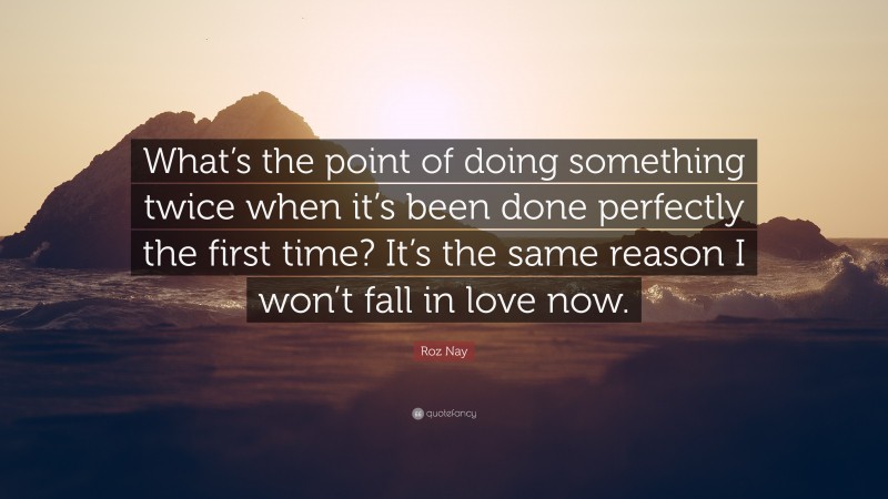 Roz Nay Quote: “What’s the point of doing something twice when it’s been done perfectly the first time? It’s the same reason I won’t fall in love now.”