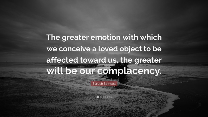 Baruch Spinoza Quote: “The greater emotion with which we conceive a loved object to be affected toward us, the greater will be our complacency.”