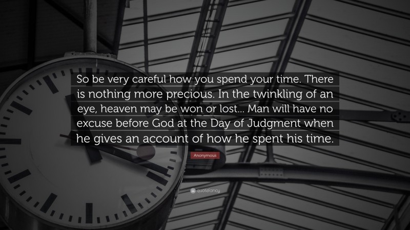 Anonymous Quote: “So be very careful how you spend your time. There is nothing more precious. In the twinkling of an eye, heaven may be won or lost... Man will have no excuse before God at the Day of Judgment when he gives an account of how he spent his time.”