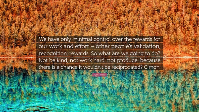 Ryan Holiday Quote: “We have only minimal control over the rewards for our work and effort – other people’s validation, recognition, rewards. So what are we going to do? Not be kind, not work hard, not produce, because there is a chance it wouldn’t be reciprocated? C’mon.”