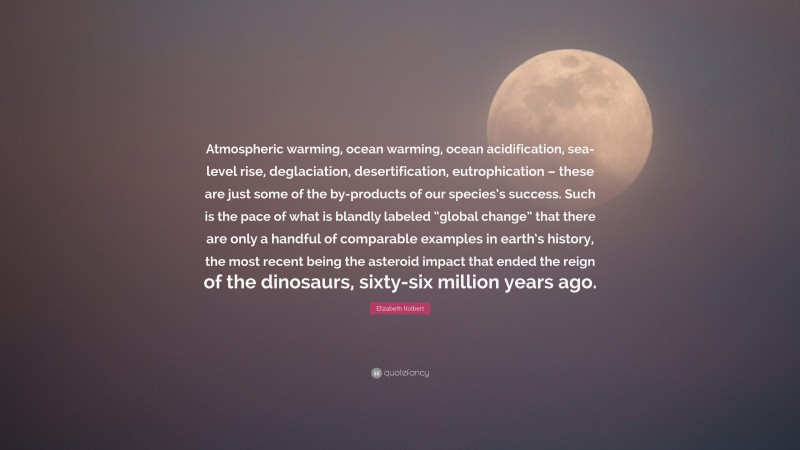 Elizabeth Kolbert Quote: “Atmospheric warming, ocean warming, ocean acidification, sea-level rise, deglaciation, desertification, eutrophication – these are just some of the by-products of our species’s success. Such is the pace of what is blandly labeled “global change” that there are only a handful of comparable examples in earth’s history, the most recent being the asteroid impact that ended the reign of the dinosaurs, sixty-six million years ago.”