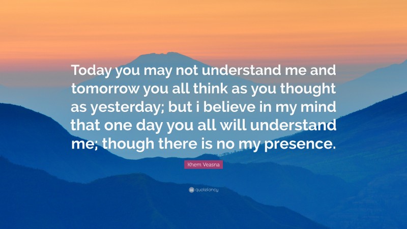 Khem Veasna Quote: “Today you may not understand me and tomorrow you all think as you thought as yesterday; but i believe in my mind that one day you all will understand me; though there is no my presence.”