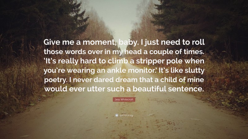 Jess Whitecroft Quote: “Give me a moment, baby. I just need to roll those words over in my head a couple of times. ‘It’s really hard to climb a stripper pole when you’re wearing an ankle monitor.’ It’s like slutty poetry. I never dared dream that a child of mine would ever utter such a beautiful sentence.”