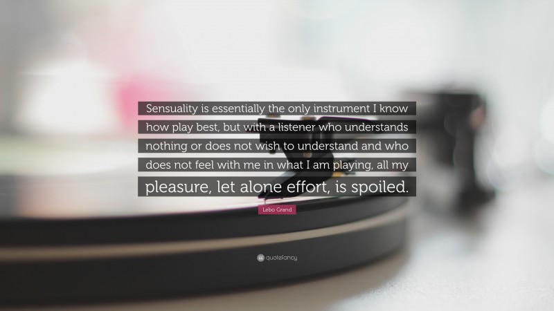 Lebo Grand Quote: “Sensuality is essentially the only instrument I know how play best, but with a listener who understands nothing or does not wish to understand and who does not feel with me in what I am playing, all my pleasure, let alone effort, is spoiled.”