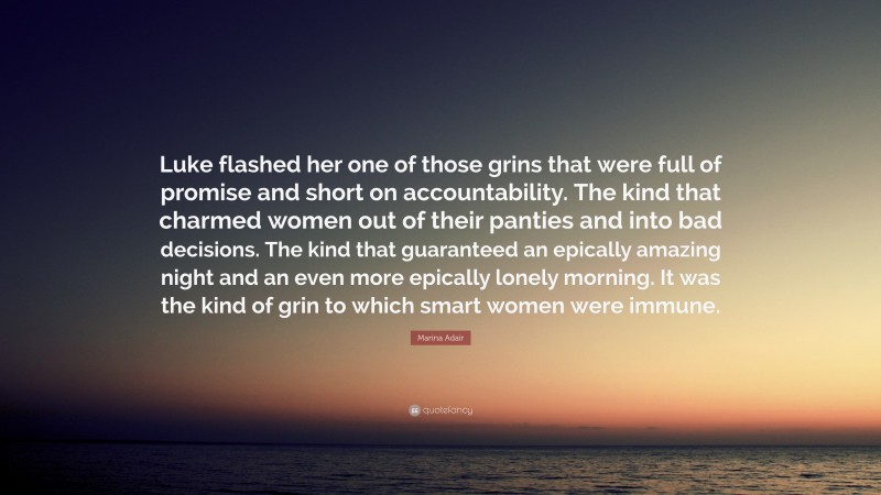 Marina Adair Quote: “Luke flashed her one of those grins that were full of promise and short on accountability. The kind that charmed women out of their panties and into bad decisions. The kind that guaranteed an epically amazing night and an even more epically lonely morning. It was the kind of grin to which smart women were immune.”