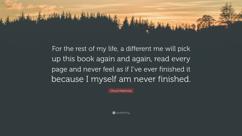 Chuck Palahniuk Quote: “For the rest of my life, a different me will pick up this book again and again, read every page and never feel as if I’ve ever finished it because I myself am never finished.”