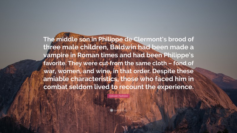 Deborah Harkness Quote: “The middle son in Philippe de Clermont’s brood of three male children, Baldwin had been made a vampire in Roman times and had been Philippe’s favorite. They were cut from the same cloth – fond of war, women, and wine, in that order. Despite these amiable characteristics, those who faced him in combat seldom lived to recount the experience.”