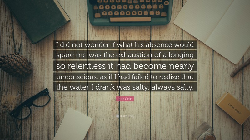 Julia Glass Quote: “I did not wonder if what his absence would spare me was the exhaustion of a longing so relentless it had become nearly unconscious, as if I had failed to realize that the water I drank was salty, always salty.”