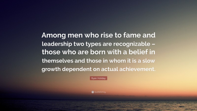 Ryan Holiday Quote: “Among men who rise to fame and leadership two types are recognizable – those who are born with a belief in themselves and those in whom it is a slow growth dependent on actual achievement.”