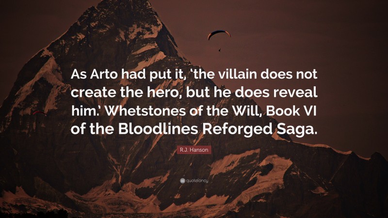 R.J. Hanson Quote: “As Arto had put it, ‘the villain does not create the hero, but he does reveal him.’ Whetstones of the Will, Book VI of the Bloodlines Reforged Saga.”