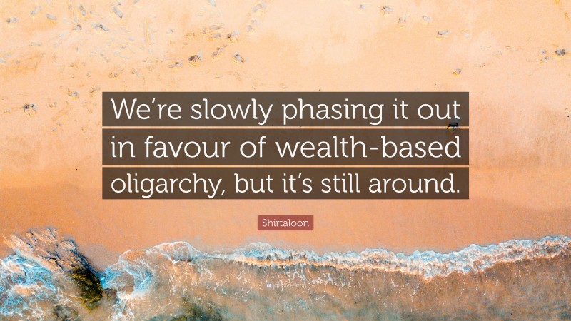 Shirtaloon Quote: “We’re slowly phasing it out in favour of wealth-based oligarchy, but it’s still around.”