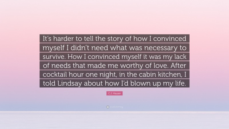 C.J. Hauser Quote: “It’s harder to tell the story of how I convinced myself I didn’t need what was necessary to survive. How I convinced myself it was my lack of needs that made me worthy of love. After cocktail hour one night, in the cabin kitchen, I told Lindsay about how I’d blown up my life.”