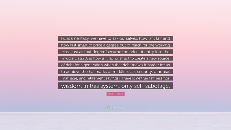 Heather McGhee Quote: “Fundamentally, we have to ask ourselves, how is it fair and how is it smart to price a degree out of reach for the working class just as that degree became the price of entry into the middle class? And how is it fair or smart to create a new source of debt for a generation when that debt makes it harder for us to achieve the hallmarks of middle-class security: a house, marriage, and retirement savings? There is neither fairness nor wisdom in this system, only self-sabotage.”