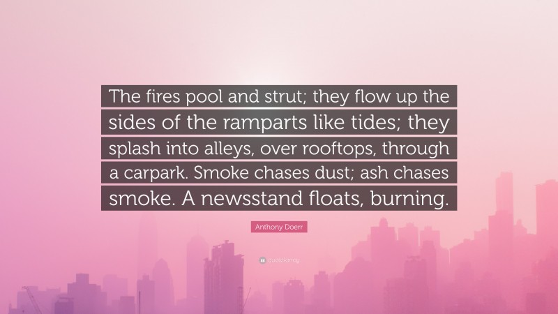 Anthony Doerr Quote: “The fires pool and strut; they flow up the sides of the ramparts like tides; they splash into alleys, over rooftops, through a carpark. Smoke chases dust; ash chases smoke. A newsstand floats, burning.”