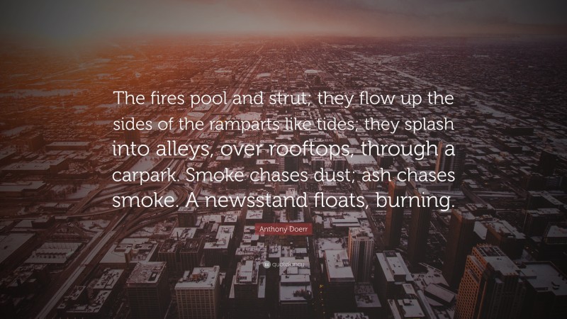 Anthony Doerr Quote: “The fires pool and strut; they flow up the sides of the ramparts like tides; they splash into alleys, over rooftops, through a carpark. Smoke chases dust; ash chases smoke. A newsstand floats, burning.”