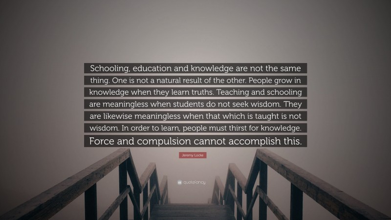 Jeremy Locke Quote: “Schooling, education and knowledge are not the same thing. One is not a natural result of the other. People grow in knowledge when they learn truths. Teaching and schooling are meaningless when students do not seek wisdom. They are likewise meaningless when that which is taught is not wisdom. In order to learn, people must thirst for knowledge. Force and compulsion cannot accomplish this.”