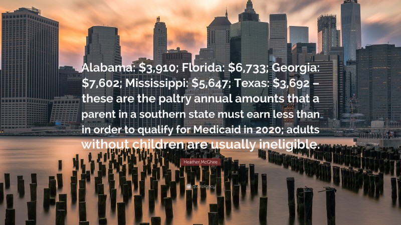 Heather McGhee Quote: “Alabama: $3,910; Florida: $6,733; Georgia: $7,602; Mississippi: $5,647; Texas: $3,692 – these are the paltry annual amounts that a parent in a southern state must earn less than in order to qualify for Medicaid in 2020; adults without children are usually ineligible.”