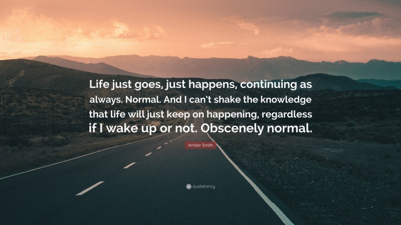 Amber Smith Quote: “Life just goes, just happens, continuing as always. Normal. And I can’t shake the knowledge that life will just keep on happening, regardless if I wake up or not. Obscenely normal.”