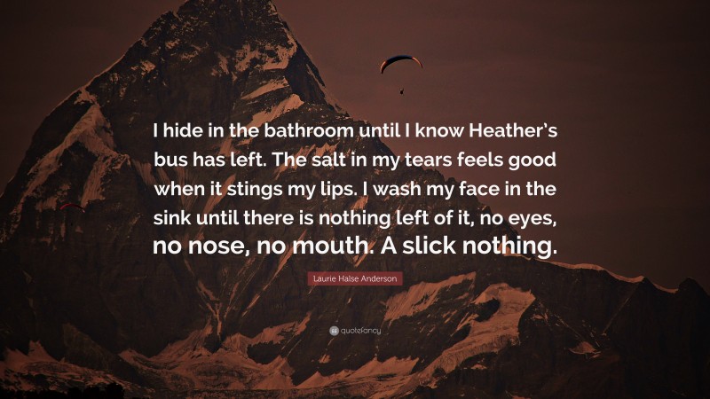 Laurie Halse Anderson Quote: “I hide in the bathroom until I know Heather’s bus has left. The salt in my tears feels good when it stings my lips. I wash my face in the sink until there is nothing left of it, no eyes, no nose, no mouth. A slick nothing.”