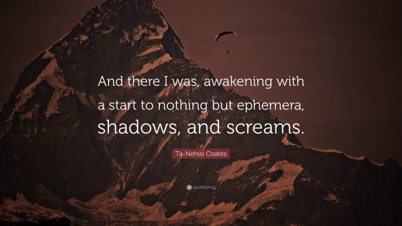 Ta-Nehisi Coates Quote: “And there I was, awakening with a start to nothing but ephemera, shadows, and screams.”