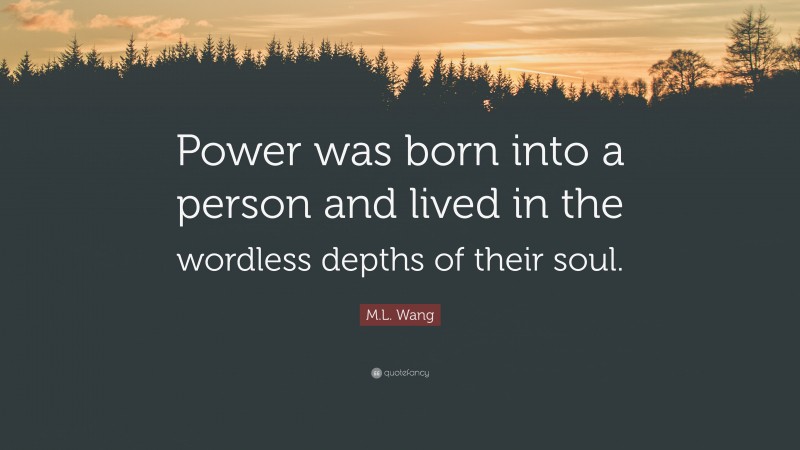 M.L. Wang Quote: “Power was born into a person and lived in the wordless depths of their soul.”