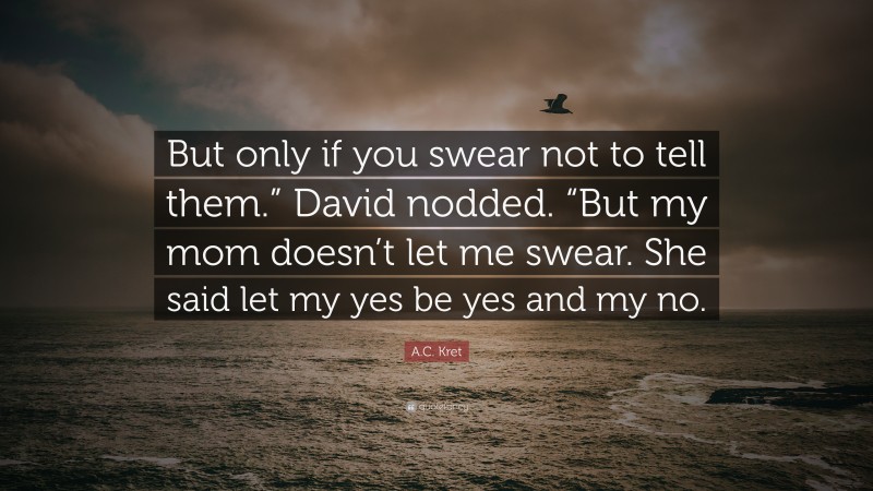 A.C. Kret Quote: “But only if you swear not to tell them.” David nodded. “But my mom doesn’t let me swear. She said let my yes be yes and my no.”