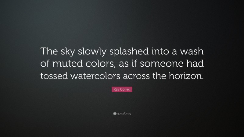 Kay Correll Quote: “The sky slowly splashed into a wash of muted colors, as if someone had tossed watercolors across the horizon.”