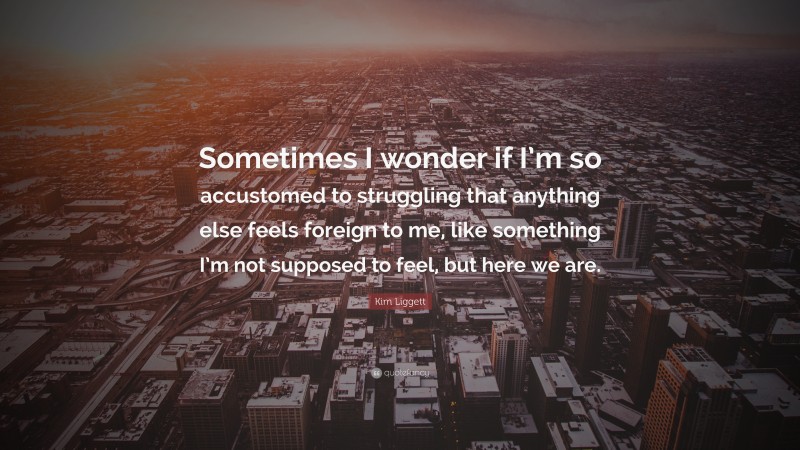 Kim Liggett Quote: “Sometimes I wonder if I’m so accustomed to struggling that anything else feels foreign to me, like something I’m not supposed to feel, but here we are.”