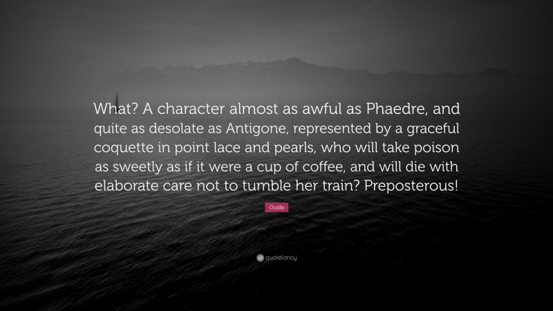 Ouida Quote: “What? A character almost as awful as Phaedre, and quite as desolate as Antigone, represented by a graceful coquette in point lace and pearls, who will take poison as sweetly as if it were a cup of coffee, and will die with elaborate care not to tumble her train? Preposterous!”