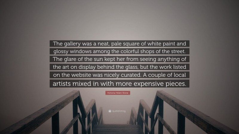 Victoria Helen Stone Quote: “The gallery was a neat, pale square of white paint and glossy windows among the colorful shops of the street. The glare of the sun kept her from seeing anything of the art on display behind the glass, but the work listed on the website was nicely curated. A couple of local artists mixed in with more expensive pieces.”