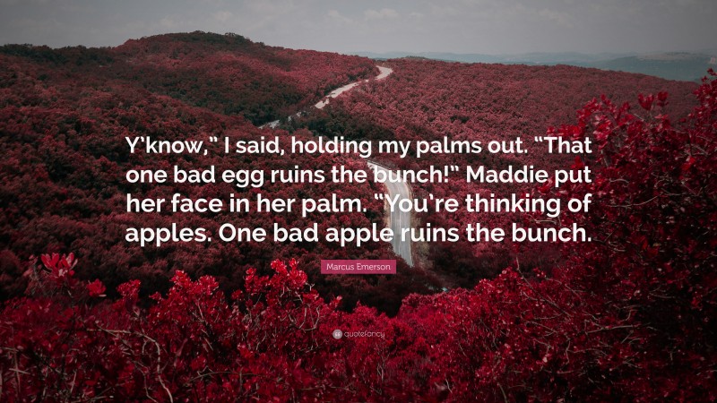Marcus Emerson Quote: “Y’know,” I said, holding my palms out. “That one bad egg ruins the bunch!” Maddie put her face in her palm. “You’re thinking of apples. One bad apple ruins the bunch.”